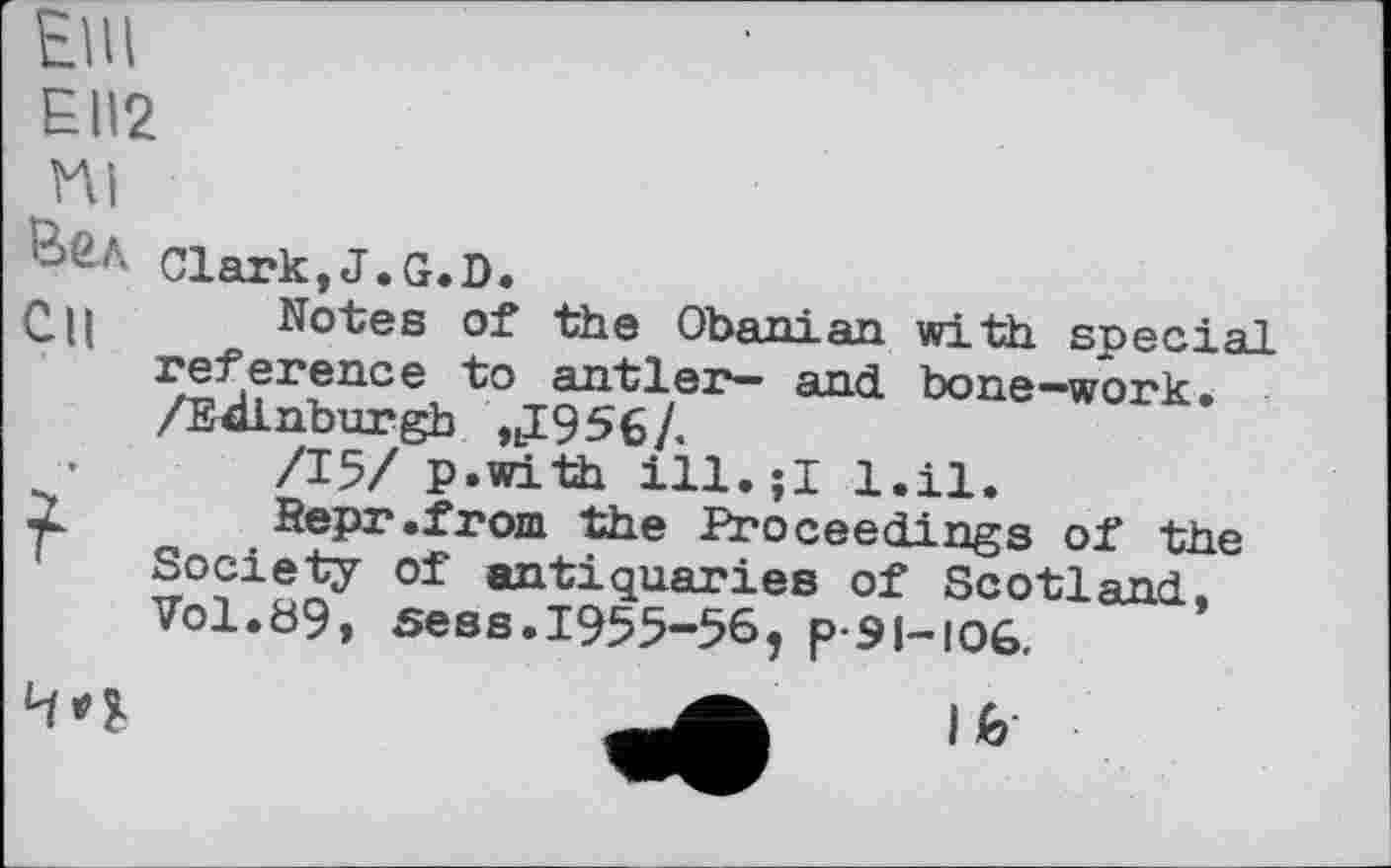 ﻿ЕШ
EII2
Пі
Clark,J.G.D.
СЦ Notes of the Obanian with special reference to antler— and bone-work. /Edinburgh nI956/.
/15/ p.with ill.її l.il.
2. Repr.from the Proceedings of the Society of antiquaries of Scotland, Vol.89» sees.1955-56, p-si-ioG.